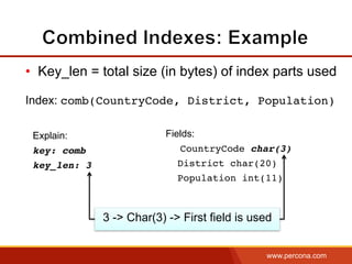 www.percona.com
•  Key_len = total size (in bytes) of index parts used
Index: comb(CountryCode, District, Population)
Explain:
key: comb
key_len: 3
Fields:
CountryCode char(3)
District char(20)
Population int(11)
3 -> Char(3) -> First field is used
 