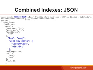 www.percona.com
mysql>	
  explain	
  format=JSON	
  select	
  *	
  from	
  City	
  	
  where	
  CountryCode	
  =	
  'USA'	
  and	
  District	
  =	
  'California'G	
  
***************************	
  1.	
  row	
  ***************************	
  
EXPLAIN:	
  {	
  
	
  	
  "query_block":	
  {	
  
	
  	
  	
  	
  "select_id":	
  1,	
  
	
  	
  	
  	
  "table":	
  {	
  
	
  	
  	
  	
  	
  	
  "table_name":	
  "City",	
  
	
  	
  	
  	
  	
  	
  "access_type":	
  "ref",	
  
	
  	
  	
  	
  	
  	
  "possible_keys":	
  [	
  
	
  	
  	
  	
  	
  	
  	
  	
  "comb"	
  
	
  	
  	
  	
  	
  	
  ],	
  
	
  	
  	
  	
  	
  	
  "key":	
  "comb",	
  
	
  	
  	
  	
  	
  	
  "used_key_parts":	
  [	
  
	
  	
  	
  	
  	
  	
  	
  	
  "CountryCode",	
  
	
  	
  	
  	
  	
  	
  	
  	
  "District"	
  
	
  	
  	
  	
  	
  	
  ],	
  
	
  	
  	
  	
  	
  	
  "key_length":	
  "23",	
  
	
  	
  	
  	
  	
  	
  "ref":	
  [	
  
	
  	
  	
  	
  	
  	
  	
  	
  "const",	
  
	
  	
  	
  	
  	
  	
  	
  	
  "const"	
  
	
  	
  	
  	
  	
  	
  ],	
  
	
  	
  	
  	
  	
  	
  "rows":	
  84,	
  
	
  	
  	
  	
  ...	
  
 