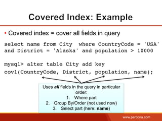 www.percona.com
• Covered index = cover all fields in query
select name from City where CountryCode = 'USA'
and District = 'Alaska' and population > 10000
mysql> alter table City add key
cov1(CountryCode, District, population, name);
Uses all fields in the query in particular
order:
1.  Where part
2.  Group By/Order (not used now)
3.  Select part (here: name)
 