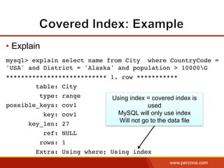 www.percona.com
• Explain
mysql> explain select name from City where CountryCode =
'USA' and District = 'Alaska' and population > 10000G
*************************** 1. row ***********
table: City
type: range
possible_keys: cov1
key: cov1
key_len: 27
ref: NULL
rows: 1
Extra: Using where; Using index
Using index = covered index is
used
MySQL will only use index
Will not go to the data file
 