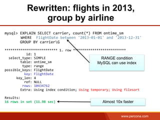 www.percona.com
Rewritten: flights in 2013,
group by airline
	
  
mysql>	
  EXPLAIN	
  SELECT	
  carrier,	
  count(*)	
  FROM	
  ontime_sm	
  	
  
	
  	
  	
  	
  	
  WHERE	
  	
  FlightDate	
  between	
  '2013-­‐01-­‐01'	
  and	
  '2013-­‐12-­‐31'	
  
	
  	
  	
  	
  	
  	
  	
  GROUP	
  BY	
  carrierG	
  
	
  
***************************	
  1.	
  row	
  ***************************	
  
	
  	
  	
  	
  	
  	
  	
  	
  	
  	
  	
  id:	
  1	
  
	
  	
  select_type:	
  SIMPLE	
  
	
  	
  	
  	
  	
  	
  	
  	
  table:	
  ontime_sm	
  
	
  	
  	
  	
  	
  	
  	
  	
  	
  type:	
  range	
  
possible_keys:	
  FlightDate	
  
	
  	
  	
  	
  	
  	
  	
  	
  	
  	
  key:	
  FlightDate	
  
	
  	
  	
  	
  	
  	
  key_len:	
  4	
  
	
  	
  	
  	
  	
  	
  	
  	
  	
  	
  ref:	
  NULL	
  
	
  	
  	
  	
  	
  	
  	
  	
  	
  rows:	
  10434762	
  
	
  	
  	
  	
  	
  	
  	
  	
  Extra:	
  Using	
  index	
  condition;	
  Using	
  temporary;	
  Using	
  filesort	
  
	
  
Results:	
  	
  
16	
  rows	
  in	
  set	
  (11.98	
  sec)	
  
	
  
	
  
RANGE condition
MySQL can use index
Almost 10x faster
 