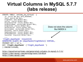 www.percona.com
Virtual Columns in MySQL 5.7.7
(labs release)
CREATE	
  TABLE	
  `ontime_sm_virtual`	
  (	
  
	
  	
  `id`	
  int(11)	
  NOT	
  NULL	
  AUTO_INCREMENT,	
  
	
  	
  `YearD`	
  year(4)	
  NOT	
  NULL,	
  
	
  	
  `FlightDate`	
  date	
  DEFAULT	
  NULL,	
  
	
  	
  `Carrier`	
  char(2)	
  DEFAULT	
  NULL,	
  
	
  	
  `OriginAirportID`	
  int(11)	
  DEFAULT	
  NULL,	
  
	
  	
  `OriginCityName`	
  varchar(100)	
  DEFAULT	
  NULL,	
  
	
  	
  `OriginState`	
  char(2)	
  DEFAULT	
  NULL,	
  
	
  	
  `DestAirportID`	
  int(11)	
  DEFAULT	
  NULL,	
  
	
  	
  `DestCityName`	
  varchar(100)	
  DEFAULT	
  NULL,	
  
	
  	
  `DestState`	
  char(2)	
  DEFAULT	
  NULL,	
  
	
  	
  `DepDelayMinutes`	
  int(11)	
  DEFAULT	
  NULL,	
  
	
  	
  `ArrDelayMinutes`	
  int(11)	
  DEFAULT	
  NULL,	
  
	
  	
  `Cancelled`	
  tinyint(4)	
  DEFAULT	
  NULL,	
  
	
  	
  ...	
  
`Flight_dayofweek`	
  tinyint(4)	
  	
  
GENERATED	
  ALWAYS	
  AS	
  (dayofweek(FlightDate))	
  VIRTUAL,	
  	
  	
  
PRIMARY	
  KEY	
  (`id`),	
  	
  
KEY	
  `Flight_dayofweek`	
  (`Flight_dayofweek	
  `)	
  
)	
  ENGINE=InnoDB;	
  
	
  
http://mysqlserverteam.com/generated-­‐columns-­‐in-­‐mysql-­‐5-­‐7-­‐5/	
  
https://dev.mysql.com/worklog/task/?id=8114	
  	
  
http://labs.mysql.com/	
  
	
  
Does not store the column
But INDEX it
 
