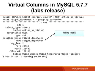 www.percona.com
Virtual Columns in MySQL 5.7.7
(labs release)
mysql>	
  EXPLAIN	
  SELECT	
  carrier,	
  count(*)	
  FROM	
  ontime_sm_virtual	
  	
  
WHERE	
  Flight_dayofweek	
  =	
  7	
  group	
  by	
  carrierG	
  
***************************	
  1.	
  row	
  ***************************	
  
	
  	
  	
  	
  	
  	
  	
  	
  	
  	
  	
  id:	
  1	
  
	
  	
  select_type:	
  SIMPLE	
  
	
  	
  	
  	
  	
  	
  	
  	
  table:	
  ontime_sm_virtual	
  
	
  	
  	
  partitions:	
  NULL	
  
	
  	
  	
  	
  	
  	
  	
  	
  	
  type:	
  ref	
  
possible_keys:	
  Flight_dayofweek	
  
	
  	
  	
  	
  	
  	
  	
  	
  	
  	
  key:	
  Flight_dayofweek	
  
	
  	
  	
  	
  	
  	
  key_len:	
  2	
  
	
  	
  	
  	
  	
  	
  	
  	
  	
  	
  ref:	
  const	
  
	
  	
  	
  	
  	
  	
  	
  	
  	
  rows:	
  165409	
  
	
  	
  	
  	
  	
  filtered:	
  100.00	
  
	
  	
  	
  	
  	
  	
  	
  	
  Extra:	
  Using	
  where;	
  Using	
  temporary;	
  Using	
  filesort	
  
1	
  row	
  in	
  set,	
  1	
  warning	
  (0.00	
  sec)	
  
	
  
Using index
 