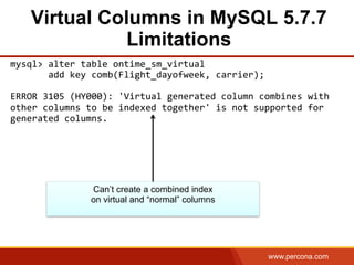www.percona.com
Virtual Columns in MySQL 5.7.7
Limitations
mysql>	
  alter	
  table	
  ontime_sm_virtual	
  	
  
	
  	
  	
  	
  	
  	
  	
  add	
  key	
  comb(Flight_dayofweek,	
  carrier);	
  
	
  
ERROR	
  3105	
  (HY000):	
  'Virtual	
  generated	
  column	
  combines	
  with	
  
other	
  columns	
  to	
  be	
  indexed	
  together'	
  is	
  not	
  supported	
  for	
  
generated	
  columns.	
  
Can’t create a combined index
on virtual and “normal” columns
 