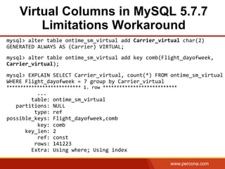 www.percona.com
Virtual Columns in MySQL 5.7.7
Limitations Workaround
mysql>	
  alter	
  table	
  ontime_sm_virtual	
  add	
  Carrier_virtual	
  char(2)	
  
GENERATED	
  ALWAYS	
  AS	
  (Carrier)	
  VIRTUAL;	
  
	
  
mysql>	
  alter	
  table	
  ontime_sm_virtual	
  add	
  key	
  comb(Flight_dayofweek,	
  
Carrier_virtual);	
  
	
  
mysql>	
  EXPLAIN	
  SELECT	
  Carrier_virtual,	
  count(*)	
  FROM	
  ontime_sm_virtual	
  
WHERE	
  Flight_dayofweek	
  =	
  7	
  group	
  by	
  Carrier_virtual	
  
***************************	
  1.	
  row	
  ***************************	
  
	
   	
   	
  	
   	
  ...	
  
	
  	
  	
  	
  	
  	
  	
  	
  table:	
  ontime_sm_virtual	
  
	
  	
  	
  partitions:	
  NULL	
  
	
  	
  	
  	
  	
  	
  	
  	
  	
  type:	
  ref	
  
possible_keys:	
  Flight_dayofweek,comb	
  
	
  	
  	
  	
  	
  	
  	
  	
  	
  	
  key:	
  comb	
  
	
  	
  	
  	
  	
  	
  key_len:	
  2	
  
	
  	
  	
  	
  	
  	
  	
  	
  	
  	
  ref:	
  const	
  
	
  	
  	
  	
  	
  	
  	
  	
  	
  rows:	
  141223	
  
	
  	
  	
  	
  	
  	
  	
  	
  Extra:	
  Using	
  where;	
  Using	
  index
 