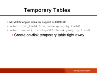 www.percona.com
•  MEMORY engine does not support BLOB/TEXT
•  select blob_field from table group by field1
•  select concat(...string>512 chars) group by field1
• Create on-disk temporary table right away
 