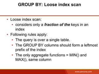www.percona.com
GROUP BY: Loose index scan
•  Loose index scan:
•  considers only a fraction of the keys in an
index
•  Following rules apply:
•  The query is over a single table.
•  The GROUP BY columns should form a leftmost
prefix of the index
•  The only aggregate functions = MIN() and
MAX(), same column
 
