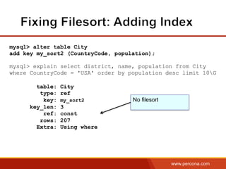 www.percona.com
mysql> alter table City
add key my_sort2 (CountryCode, population);
mysql> explain select district, name, population from City
where CountryCode = 'USA' order by population desc limit 10G
table: City
type: ref
key: my_sort2
key_len: 3
ref: const
rows: 207
Extra: Using where
No filesort
 