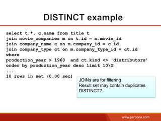 www.percona.com
select t.*, c.name from title t
join movie_companies m on t.id = m.movie_id
join company_name c on m.company_id = c.id
join company_type ct on m.company_type_id = ct.id
where
production_year > 1960 and ct.kind <> 'distributors’
order by production_year desc limit 10G
...
10 rows in set (0.00 sec)
JOINs are for filtering
Result set may contain duplicates
DISTINCT?
 