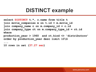 www.percona.com
select DISTINCT t.*, c.name from title t
join movie_companies m on t.id = m.movie_id
join company_name c on m.company_id = c.id
join company_type ct on m.company_type_id = ct.id
where
production_year > 1960 and ct.kind <> 'distributors’
order by production_year desc limit 10G
...
10 rows in set (37.27 sec)
 