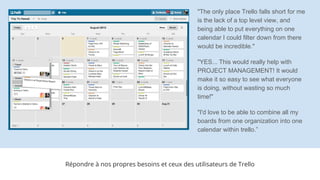 Répondre à nos propres besoins et ceux des utilisateurs de Trello
"The only place Trello falls short for me
is the lack of a top level view, and
being able to put everything on one
calendar I could filter down from there
would be incredible."
"YES... This would really help with
PROJECT MANAGEMENT! It would
make it so easy to see what everyone
is doing, without wasting so much
time!"
"I'd love to be able to combine all my
boards from one organization into one
calendar within trello.”
 