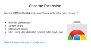 Injection HTML/CSS/JS & accès aux Chrome APIs (tabs, notifs, history...)
● manifest (permissions)
● content scripts
● background scripts
● CSP : inline JS / whitelisted remotes (https only) / eval
https://developer.chrome.com/extensions
Chrome Extension
 