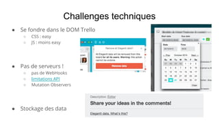 ● Se fondre dans le DOM Trello
○ CSS : easy
○ JS : moins easy
● Pas de serveurs !
○ pas de WebHooks
○ limitations API
○ Mutation Observers
● Stockage des data
Challenges techniques
 