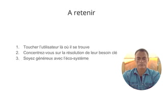 A retenir
1. Toucher l’utilisateur là où il se trouve
2. Concentrez-vous sur la résolution de leur besoin clé
3. Soyez généreux avec l’éco-système
 