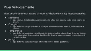 Viver Virtuosamente
Viver de acordo com as quatro virtudes cardeais (de Platão), interconectadas:
● Sabedoria
○ agir e tomar decisões sábias, com excelência, julgar com base na razão entre o certo e o
errado
● Coragem
○ agir de forma corajosa, enfrentar situações amedrontadoras, incertas, intimidadoras e
difíceis
● Temperança
○ agir de forma moderada e equilibrada, ter autocontrole e não se deixar levar por desejos
(e contradesejos) desenfreados. Signiﬁca não deixar a busca por prazeres se sobrepor à
razão (e medos)
● Justiça
○ agir de forma razoável, íntegro e honesto com os papéis que temos.
 