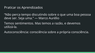 Praticar os Aprendizados
“Não perca tempo discutindo sobre o que uma boa pessoa
deve ser. Seja uma.” — Marco Aurélio
Temos sentimentos. Mas temos a razão, e devemos
utilizá-la.
Autoconsciência: consciência sobre a própria consciência.
 