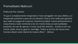 Premeditatio Malorum
Prática do Pior Cenário
“O que é completamente inesperado é mais esmagador em seus efeitos, e o
inesperado aumenta o peso de um desastre. Esta é uma razão para garantir
que nada nos pegue de surpresa. Devemos projetar nossos pensamentos à
nossa frente a todo momento e ter em mente todas as eventualidades
possíveis, em vez de apenas o curso usual dos eventos… Ensaie-os em sua
mente: exílio, tortura, guerra, naufrágio. Todos os termos de nossa sorte
humana devem estar diante de nossos olhos.” – Sêneca
 