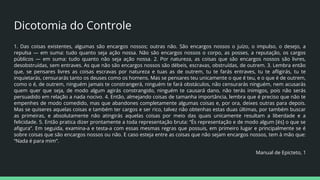 Dicotomia do Controle
1. Das coisas existentes, algumas são encargos nossos; outras não. São encargos nossos o juízo, o impulso, o desejo, a
repulsa ― em suma: tudo quanto seja ação nossa. Não são encargos nossos o corpo, as posses, a reputação, os cargos
públicos ― em suma: tudo quanto não seja ação nossa. 2. Por natureza, as coisas que são encargos nossos são livres,
desobstruídas, sem entraves. As que não são encargos nossos são débeis, escravas, obstruídas, de outrem. 3. Lembra então
que, se pensares livres as coisas escravas por natureza e tuas as de outrem, tu te farás entraves, tu te aﬂigirás, tu te
inquietarás, censurarás tanto os deuses como os homens. Mas se pensares teu unicamente o que é teu, e o que é de outrem,
como o é, de outrem, ninguém jamais te constrangerá, ninguém te fará obstáculos, não censurarás ninguém, nem acusarás
quem quer que seja, de modo algum agirás constrangido, ninguém te causará dano, não terás inimigos, pois não serás
persuadido em relação a nada nocivo. 4. Então, almejando coisas de tamanha importância, lembra que é preciso que não te
empenhes de modo comedido, mas que abandones completamente algumas coisas e, por ora, deixes outras para depois.
Mas se quiseres aquelas coisas e também ter cargos e ser rico, talvez não obtenhas estas duas últimas, por também buscar
as primeiras, e absolutamente não atingirás aquelas coisas por meio das quais unicamente resultam a liberdade e a
felicidade. 5. Então pratica dizer prontamente a toda representação bruta: “És representação e de modo algum [és] o que se
aﬁgura”. Em seguida, examina-a e testa-a com essas mesmas regras que possuis, em primeiro lugar e principalmente se é
sobre coisas que são encargos nossos ou não. E caso esteja entre as coisas que não sejam encargos nossos, tem à mão que:
“Nada é para mim”.
Manual de Epicteto, 1
 
