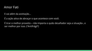 E vai além da aceitação…
É a ação ativa de abraçar o que acontece com você.
É tirar o melhor proveito – não importa o quão desaﬁador seja a situação-, e
ser melhor por isso. (“Antifrágil”)
Amor Fati
 