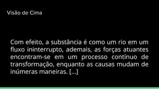 Com efeito, a substância é como um rio em um
ﬂuxo ininterrupto, ademais, as forças atuantes
encontram-se em um processo contínuo de
transformação, enquanto as causas mudam de
inúmeras maneiras. [...]
Visão de Cima
 