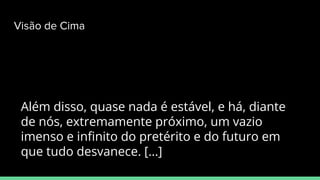 Além disso, quase nada é estável, e há, diante
de nós, extremamente próximo, um vazio
imenso e inﬁnito do pretérito e do futuro em
que tudo desvanece. [...]
Visão de Cima
 