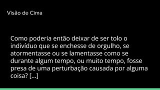 Como poderia então deixar de ser tolo o
indivíduo que se enchesse de orgulho, se
atormentasse ou se lamentasse como se
durante algum tempo, ou muito tempo, fosse
presa de uma perturbação causada por alguma
coisa? [...]
Visão de Cima
 