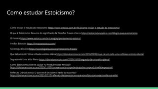 Como estudar Estoicismo?
Como iniciar o estudo do estoicismo https://www.estoico.com.br/563/como-iniciar-o-estudo-do-estoicismo/
O que é Estoicismo: Resumo do signiﬁcado da ﬁlosoﬁa, frases e livros https://estoicismopratico.com/blog/o-que-e-estoicismo
O Estoico https://www.estoico.com.br/category/pensamento-estoico/
Irmãos Estoicos https://irmaosestoicos.com/
Sociologia Líquida https://sociologialiquida.org/estoicismo-frases/
Que tal um café? Uma reﬂexão estóica diária https://dionatanmoura.com/2018/09/02/que-tal-um-cafe-uma-reﬂexao-estoica-diaria/
Segredo de Uma Vida Plena https://dionatanmoura.com/2020/10/05/segredo-de-uma-vida-plena/
Como Estoicismo pode te ajudar na Produtividade Pessoal?
https://dionatanmoura.com/2020/11/05/como-estoicismo-pode-te-ajudar-na-produtividade-pessoal/
Reﬂexão Diária Estoica: O que você fará com o resto da sua vida?
https://dionatanmoura.com/2021/07/17/reﬂexao-diaria-estoica-o-que-voce-fara-com-o-resto-da-sua-vida/
 