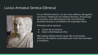 Lucius Annaeus Seneca (Sêneca)
Foi um ﬁlósofo estoico, um dos mais célebres advogados,
escritores, intelectuais do Império Romano, dramaturgo
de sucesso, uma das pessoas mais ricas de Roma,
estadista famoso e conselheiro do imperador Nero;
Principais obras estoicas:
● Cartas de um Estoico
● Sobre a Brevidade da Vida
Não explica didaticamente quais são os princípios
estoicos. Ele explica os princípios por meio dos exemplos
e conselhos.
 