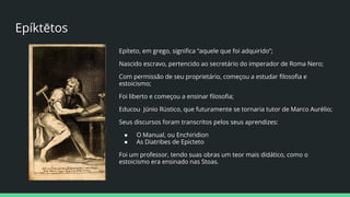 Epíktētos
Epíteto, em grego, signiﬁca “aquele que foi adquirido”;
Nascido escravo, pertencido ao secretário do imperador de Roma Nero;
Com permissão de seu proprietário, começou a estudar ﬁlosoﬁa e
estoicismo;
Foi liberto e começou a ensinar ﬁlosoﬁa;
Educou Júnio Rústico, que futuramente se tornaria tutor de Marco Aurélio;
Seus discursos foram transcritos pelos seus aprendizes:
● O Manual, ou Enchiridion
● As Diatribes de Epicteto
Foi um professor, tendo suas obras um teor mais didático, como o
estoicismo era ensinado nas Stoas.
 