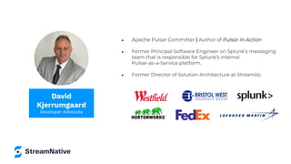 ● Apache Pulsar Committer | Author of Pulsar In Action
● Former Principal Software Engineer on Splunk’s messaging
team that is responsible for Splunk’s internal
Pulsar-as-a-Service platform.
● Former Director of Solution Architecture at Streamlio.
David
Kjerrumgaard
Developer Advocate
 