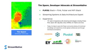 Tim Spann
Developer Advocate
Tim Spann, Developer Advocate at StreamNative
● FLiP(N) Stack = Flink, Pulsar and NiFI Stack
● Streaming Systems & Data Architecture Expert
● Experience:
○ 15+ years of experience with streaming technologies including Pulsar,
Flink, Spark, NiFi, Big Data, Cloud, MXNet, IoT, Python and more.
○ Today, he helps to grow the Pulsar community sharing rich technical
knowledge and experience at both global conferences and through
individual conversations.
 