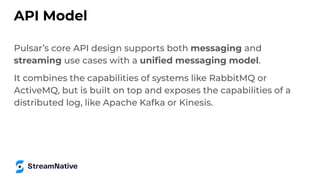 API Model
Pulsar’s core API design supports both messaging and
streaming use cases with a uniﬁed messaging model.
It combines the capabilities of systems like RabbitMQ or
ActiveMQ, but is built on top and exposes the capabilities of a
distributed log, like Apache Kafka or Kinesis.
 