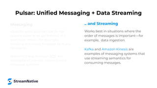 Messaging
Ideal for work queues that do not
require tasks to be performed in a
particular order—for example,
sending one email message to many
recipients.
RabbitMQ and Amazon SQS are
examples of popular queue-based
message systems.
Pulsar: Uniﬁed Messaging + Data Streaming
.. and Streaming
Works best in situations where the
order of messages is important—for
example, data ingestion.
Kafka and Amazon Kinesis are
examples of messaging systems that
use streaming semantics for
consuming messages.
 