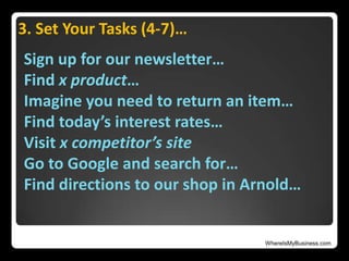 WhereIsMyBusiness.com
3. Set Your Tasks (4-7)…
Sign up for our newsletter…
Find x product…
Imagine you need to return an item…
Find today’s interest rates…
Visit x competitor’s site
Go to Google and search for…
Find directions to our shop in Arnold…
 