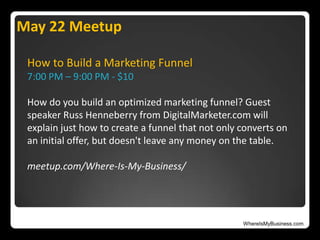 WhereIsMyBusiness.com
How to Build a Marketing Funnel
7:00 PM – 9:00 PM - $10
How do you build an optimized marketing funnel? Guest
speaker Russ Henneberry from DigitalMarketer.com will
explain just how to create a funnel that not only converts on
an initial offer, but doesn't leave any money on the table.
meetup.com/Where-Is-My-Business/
May 22 Meetup
 