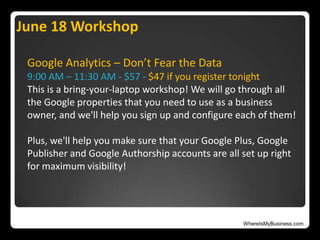WhereIsMyBusiness.com
Google Analytics – Don’t Fear the Data
9:00 AM – 11:30 AM - $57 - $47 if you register tonight
This is a bring-your-laptop workshop! We will go through all
the Google properties that you need to use as a business
owner, and we'll help you sign up and configure each of them!
Plus, we'll help you make sure that your Google Plus, Google
Publisher and Google Authorship accounts are all set up right
for maximum visibility!
June 18 Workshop
 