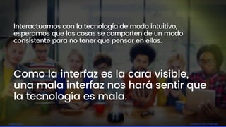 Embrace the challengelagash.com
Interactuamos con la tecnología de modo intuitivo,
esperamos que las cosas se comporten de un modo
consistente para no tener que pensar en ellas.
Como la interfaz es la cara visible,
una mala interfaz nos hará sentir que
la tecnología es mala.
 
