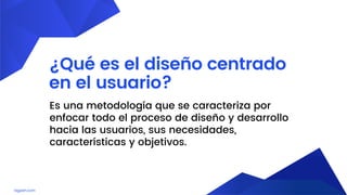lagash.com
¿Qué es el diseño centrado
en el usuario?
Es una metodología que se caracteriza por
enfocar todo el proceso de diseño y desarrollo
hacia las usuarios, sus necesidades,
características y objetivos.
 