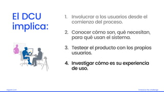 Embrace the challengelagash.com
1. Involucrar a los usuarios desde el
comienzo del proceso.
2. Conocer cómo son, qué necesitan,
para qué usan el sistema.
3. Testear el producto con los propios
usuarios.
4. Investigar cómo es su experiencia
de uso.
El DCU
implica:
 