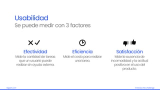 Embrace the challengelagash.com
Usabilidad
Se puede medir con 3 factores
Efectividad
Mide la cantidad de tareas
que un usuario puede
realizar sin ayuda externa.
Eficiencia
Mide el costo para realizar
una tarea.
Satisfacción
Mide la ausencia de
incomodidad y la actitud
positiva en el uso del
producto.
 