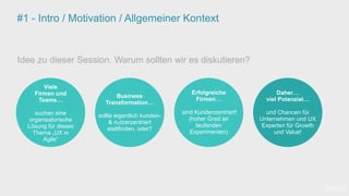 #1 - Intro / Motivation / Allgemeiner Kontext
Idee zu dieser Session. Warum sollten wir es diskutieren?
Viele
Firmen und
Teams…
suchen eine
organisatorische
Lösung für dieses
Thema „UX in
Agile“
Business
Transformation…
sollte eigentlich kunden-
& nutzerzentriert
stattfinden, oder?
Daher…
viel Potenzial…
und Chancen für
Unternehmen und UX
Experten für Growth
und Value!
Erfolgreiche
Firmen…
sind Kundenzentriert!
(hoher Grad an
laufenden
Experimenten)
[wnc]
 