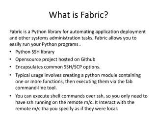What is Fabric?
Fabric is a Python library for automating application deployment
and other systems administration tasks. Fabric allows you to
easily run your Python programs .
• Python SSH library
• Opensource project hosted on Github
• Encapsulates common SSH/SCP options.
• Typical usage involves creating a python module containing
one or more functions, then executing them via the fab
command-line tool.
• You can execute shell commands over ssh, so you only need to
have ssh running on the remote m/c. It Interact with the
remote m/c tha you specify as if they were local.
 