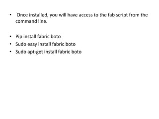 • Once installed, you will have access to the fab script from the
command line.
• Pip install fabric boto
• Sudo easy install fabric boto
• Sudo apt-get install fabric boto
 