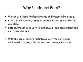 Why Fabric and Boto?
• We can use fabric for deployments and system admin tasks.
• Fabric is task runner , can run commands over ssh locally and
remotely.
• Boto is Amazon Web Service python API , and can connect ec2
and other services.
• With the use of Fabric and Boto we can create instance ,
deploy to instance , scale instance and manage instance.
 