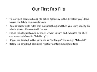 Our First Fab File
• To start just create a blank file called fabfile.py in the directory you’d like
to use the fabric commands from.
• You basically write rules that do something and then you (can) specify on
which servers the rules will run on.
• Fabric then logs into one or more servers in turn and executes the shell
commands defined in “fabfile.py” .
• If you are located in the same dir as "fabfile.py" you can go "fab --list“
• Below is a small but complete "fabfile" containing a single task:
 