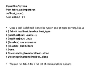 #!/usr/bin/python
from fabric.api import run
def host_type():
run (`uname –s`)
• Once a task is defined, it may be run on one or more servers, like so
# $ fab –H localhost.linuxbox host_type
# [localhost] run: uname –s
# [localhost] out: Linux
# [linuxbox] run: uname –s
# [linuxbox] out: Fedora
# Done.
# Disconnecting from localhost… done
# Disconnecting from linuxbox.. done
• You can run fab -h for a full list of command line options
 