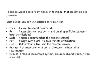 Fabric provides a set of commands in fabric.api that are simple but
powerful.
With Fabric, you can use simple Fabric calls like
• Local # execute a local command)
• Run # execute a remote command on all specific hosts, user-
level permissions)
• Sudo # sudo a command on the remote server)
• Put # copy over a local file to a remote destination)
• Get # download a file from the remote server)
• Prompt # prompt user with text and return the input (like
raw_input))
• Reboot # reboot the remote system, disconnect, and wait for wait
seconds)
 