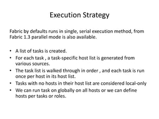 Execution Strategy
Fabric by defaults runs in single, serial execution method, from
Fabric 1.3 parallel mode is also available.
• A list of tasks is created.
• For each task , a task-specific host list is generated from
various sources.
• The task list is walked through in order , and each task is run
once per host in its host list.
• Tasks with no hosts in their host list are considered local-only
• We can run task on globally on all hosts or we can define
hosts per tasks or roles.
 