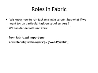 Roles in Fabric
• We know how to run task on single server , but what if we
want to run particular task on set of servers ?
We can define Roles in Fabric
from fabric.api import env
env.roledefs[‘webservers’] = [‘web1’,’web2’]
 