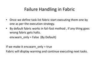 Failure Handling in Fabric
• Once we define task list fabric start executing them one by
one as per the execution strategy.
• By default fabric works in fail-fast method , if any thing goes
wrong fabric gets halts.
env.warn_only = False (By Default)
If we make it env.warn_only = true
Fabric will display warning and continue executing next tasks.
 